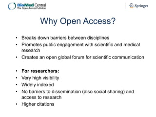Why Open Access?
• Breaks down barriers between disciplines
• Promotes public engagement with scientific and medical
research
• Creates an open global forum for scientific communication
•
•
•
•

For researchers:
Very high visibility
Widely indexed
No barriers to dissemination (also social sharing) and
access to research
• Higher citations

 