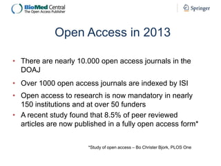 Open Access in 2013
• There are nearly 10.000 open access journals in the
DOAJ
• Over 1000 open access journals are indexed by ISI
• Open access to research is now mandatory in nearly
150 institutions and at over 50 funders
• A recent study found that 8.5% of peer reviewed
articles are now published in a fully open access form*
*Study of open access – Bo Christer Bjork, PLOS One

 