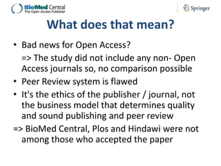 What does that mean?
• Bad news for Open Access?
=> The study did not include any non- Open
Access journals so, no comparison possible
• Peer Review system is flawed
• It's the ethics of the publisher / journal, not
the business model that determines quality
and sound publishing and peer review
=> BioMed Central, Plos and Hindawi were not
among those who accepted the paper

 
