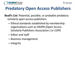 Predatory Open Access Publishers
Beall’s List: Potential, possible, or probable predatory
scholarly open-access publishers
– Ethical standards established by membership
organisations such as OASPA (Open Access
Scholarly Publishers Association ) or COPE
– Editor and staff
– Business management
– Integrity

 