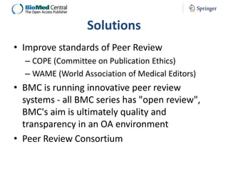 Solutions
• Improve standards of Peer Review
– COPE (Committee on Publication Ethics)
– WAME (World Association of Medical Editors)

• BMC is running innovative peer review
systems - all BMC series has "open review",
BMC's aim is ultimately quality and
transparency in an OA environment
• Peer Review Consortium

 