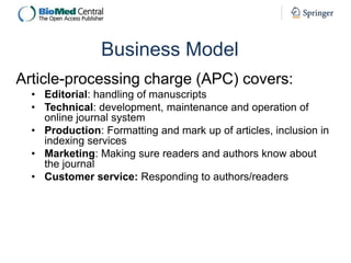 Business Model
Article-processing charge (APC) covers:
• Editorial: handling of manuscripts
• Technical: development, maintenance and operation of
online journal system
• Production: Formatting and mark up of articles, inclusion in
indexing services
• Marketing: Making sure readers and authors know about
the journal
• Customer service: Responding to authors/readers

 