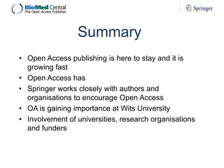 Summary
• Open Access publishing is here to stay and it is
growing fast
• Open Access has
• Springer works closely with authors and
organisations to encourage Open Access
• OA is gaining importance at Wits University
• Involvement of universities, research organisations
and funders

 