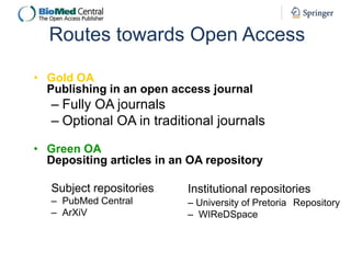 Routes towards Open Access
• Gold OA
Publishing in an open access journal

– Fully OA journals
– Optional OA in traditional journals
• Green OA
Depositing articles in an OA repository
Subject repositories

Institutional repositories

– PubMed Central
– ArXiV

– University of Pretoria Repository
– WIReDSpace

 
