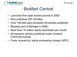 BioMed Central
•
•
•
•
•
•

Launched first open access journal in 2000
Now publishes 257 OA titles
Over 150,000 peer-reviewed OA articles published
Became part of Springer in 2008
More than 10 million article downloads per month
All research articles published under Creative
Commons license
• Costs covered by 'article processing charge' (APC)

 