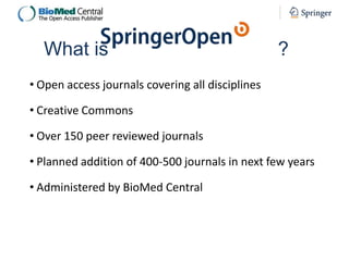 What is

?

• Open access journals covering all disciplines

• Creative Commons
• Over 150 peer reviewed journals

• Planned addition of 400-500 journals in next few years
• Administered by BioMed Central

 