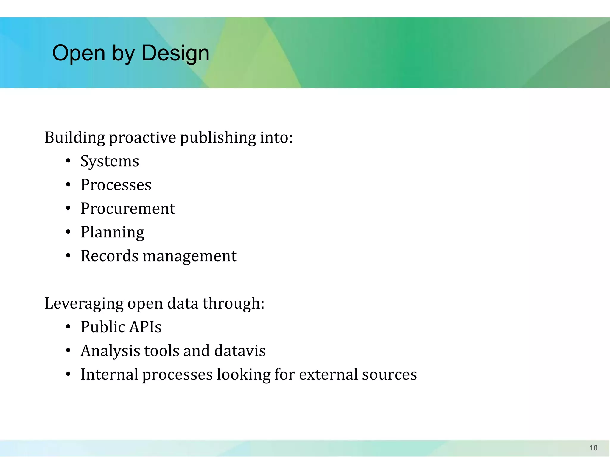 Open by Design

Building proactive publishing into:
• Systems
• Processes
• Procurement
• Planning
• Records management
Leveraging open data through:
• Public APIs
• Analysis tools and datavis
• Internal processes looking for external sources

10

 