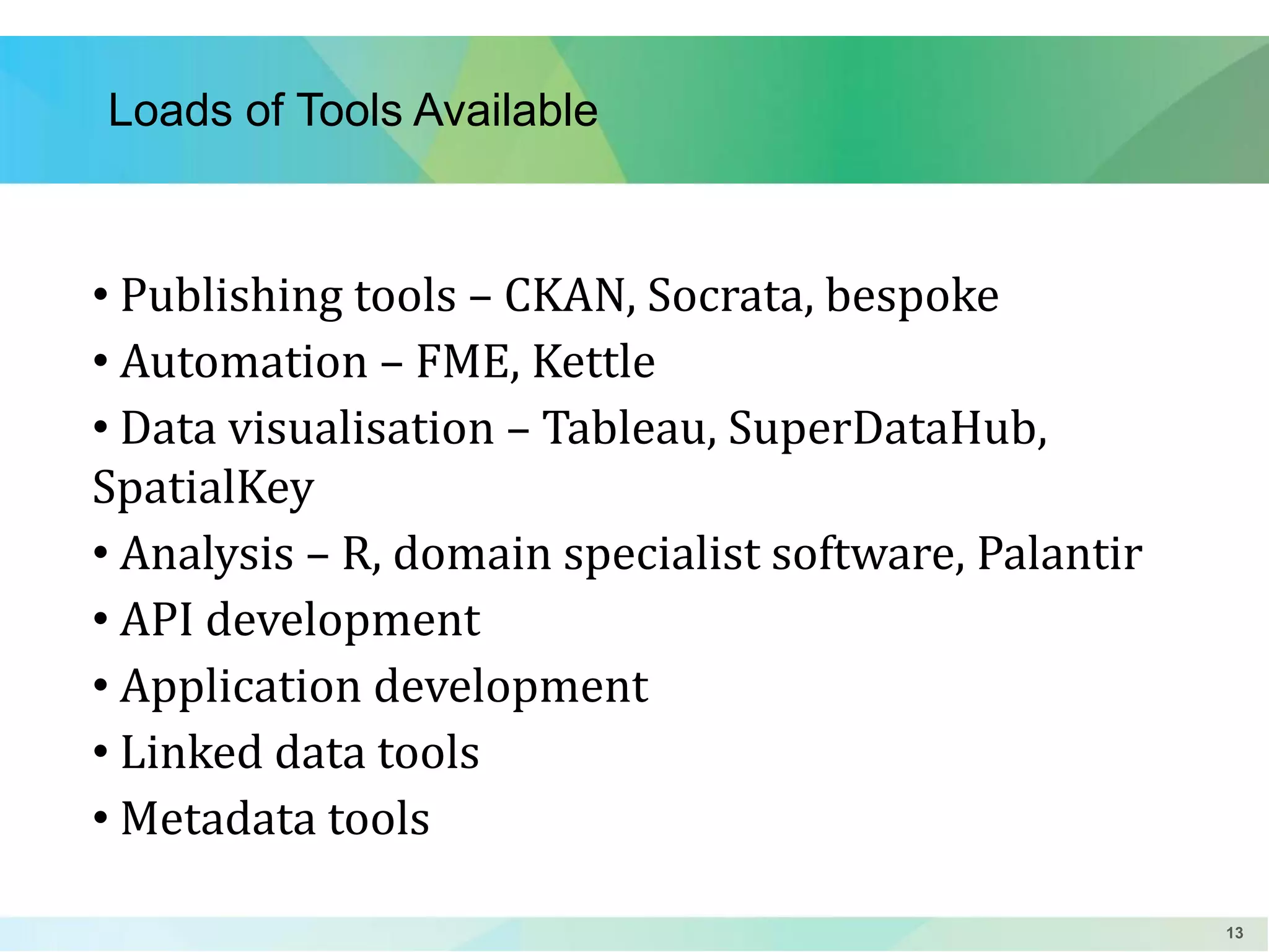 Loads of Tools Available

• Publishing tools – CKAN, Socrata, bespoke
• Automation – FME, Kettle
• Data visualisation – Tableau, SuperDataHub,
SpatialKey
• Analysis – R, domain specialist software, Palantir
• API development
• Application development
• Linked data tools
• Metadata tools
13

 
