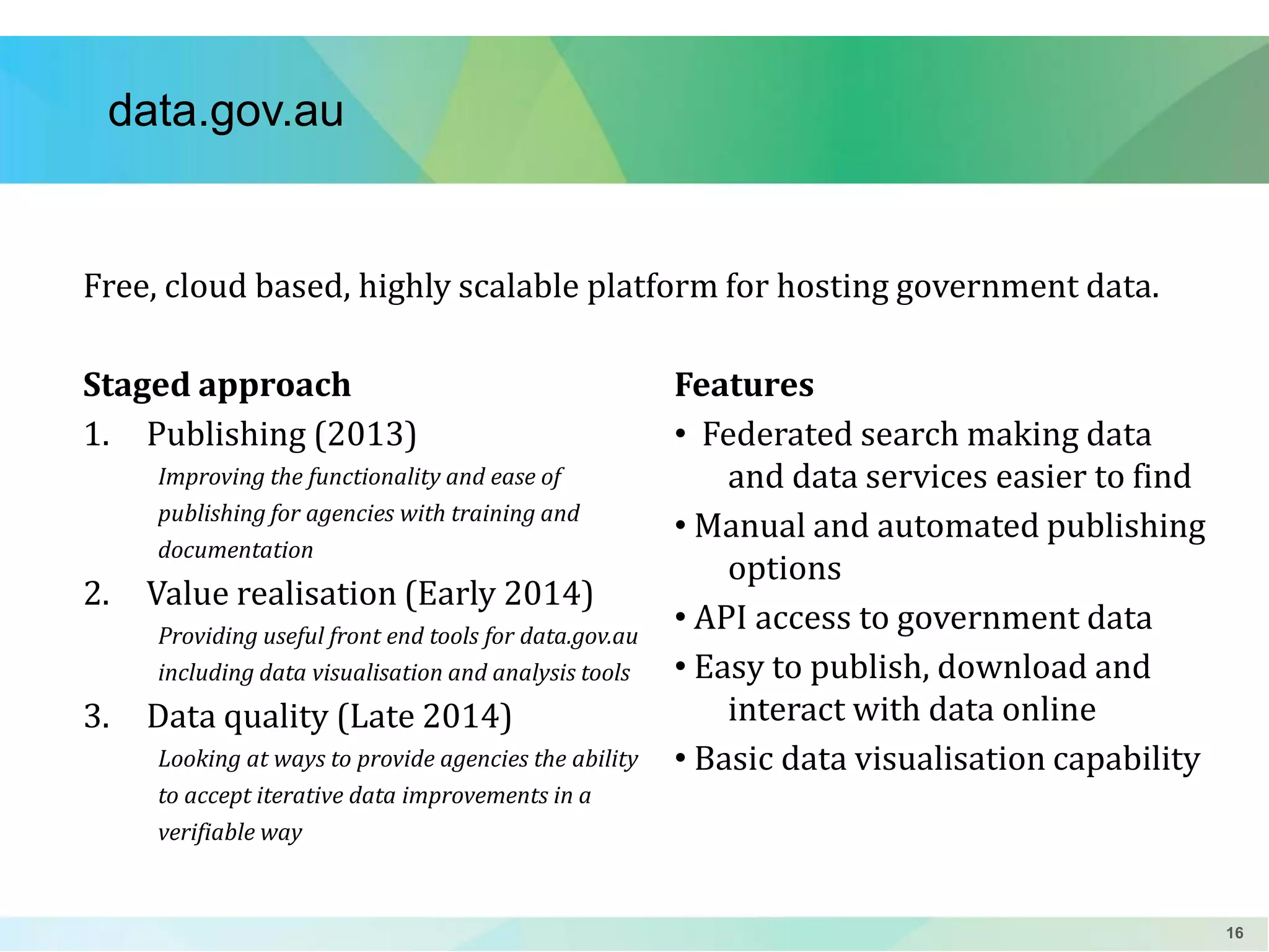 data.gov.au

Free, cloud based, highly scalable platform for hosting government data.
Staged approach
1. Publishing (2013)
Improving the functionality and ease of
publishing for agencies with training and
documentation

2.

Value realisation (Early 2014)
Providing useful front end tools for data.gov.au
including data visualisation and analysis tools

3.

Data quality (Late 2014)
Looking at ways to provide agencies the ability
to accept iterative data improvements in a
verifiable way

Features
• Federated search making data
and data services easier to find
• Manual and automated publishing
options
• API access to government data
• Easy to publish, download and
interact with data online
• Basic data visualisation capability

16

 