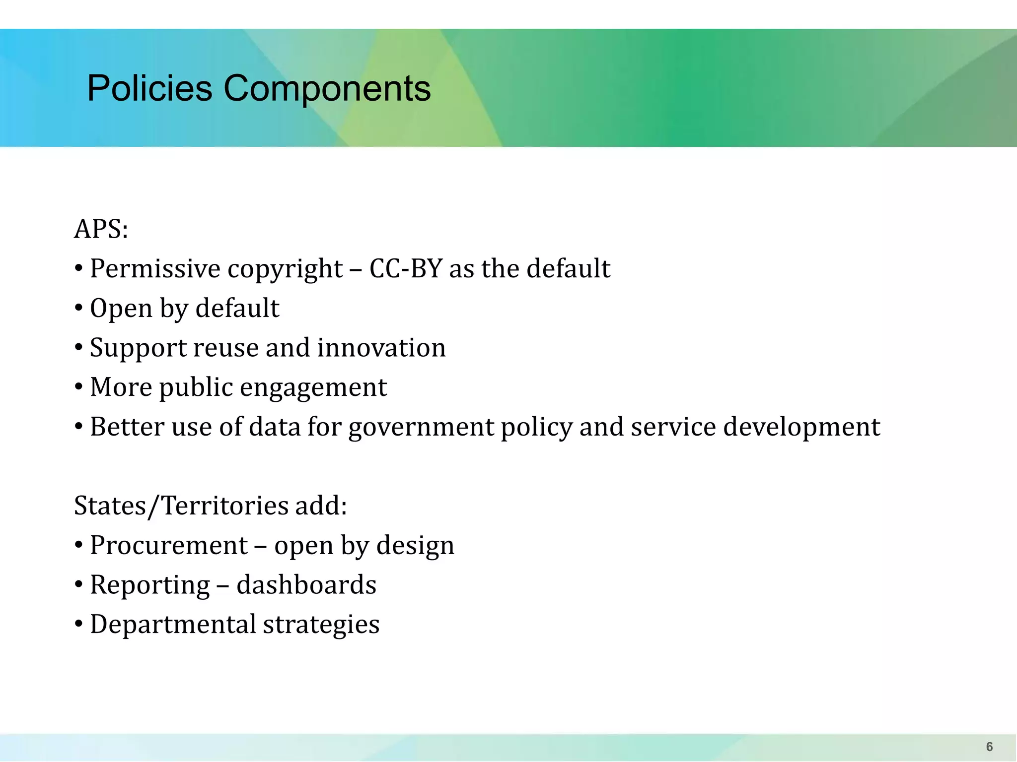 Policies Components

APS:
• Permissive copyright – CC-BY as the default
• Open by default
• Support reuse and innovation
• More public engagement
• Better use of data for government policy and service development
States/Territories add:
• Procurement – open by design
• Reporting – dashboards
• Departmental strategies

6

 