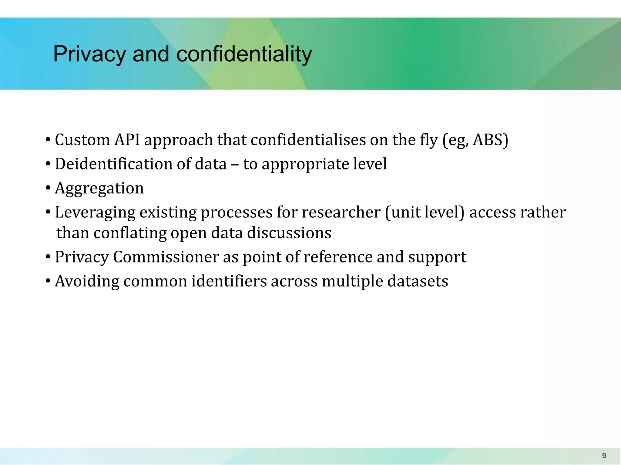 Privacy and confidentiality

• Custom API approach that confidentialises on the fly (eg, ABS)
• Deidentification of data – to appropriate level
• Aggregation
• Leveraging existing processes for researcher (unit level) access rather
than conflating open data discussions
• Privacy Commissioner as point of reference and support
• Avoiding common identifiers across multiple datasets

9

 