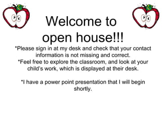 Welcome to
open house!!!
*Please sign in at my desk and check that your contact
information is not missing and correct.
*Feel free to explore the classroom, and look at your
child’s work, which is displayed at their desk.
*I have a power point presentation that I will begin
shortly.
 