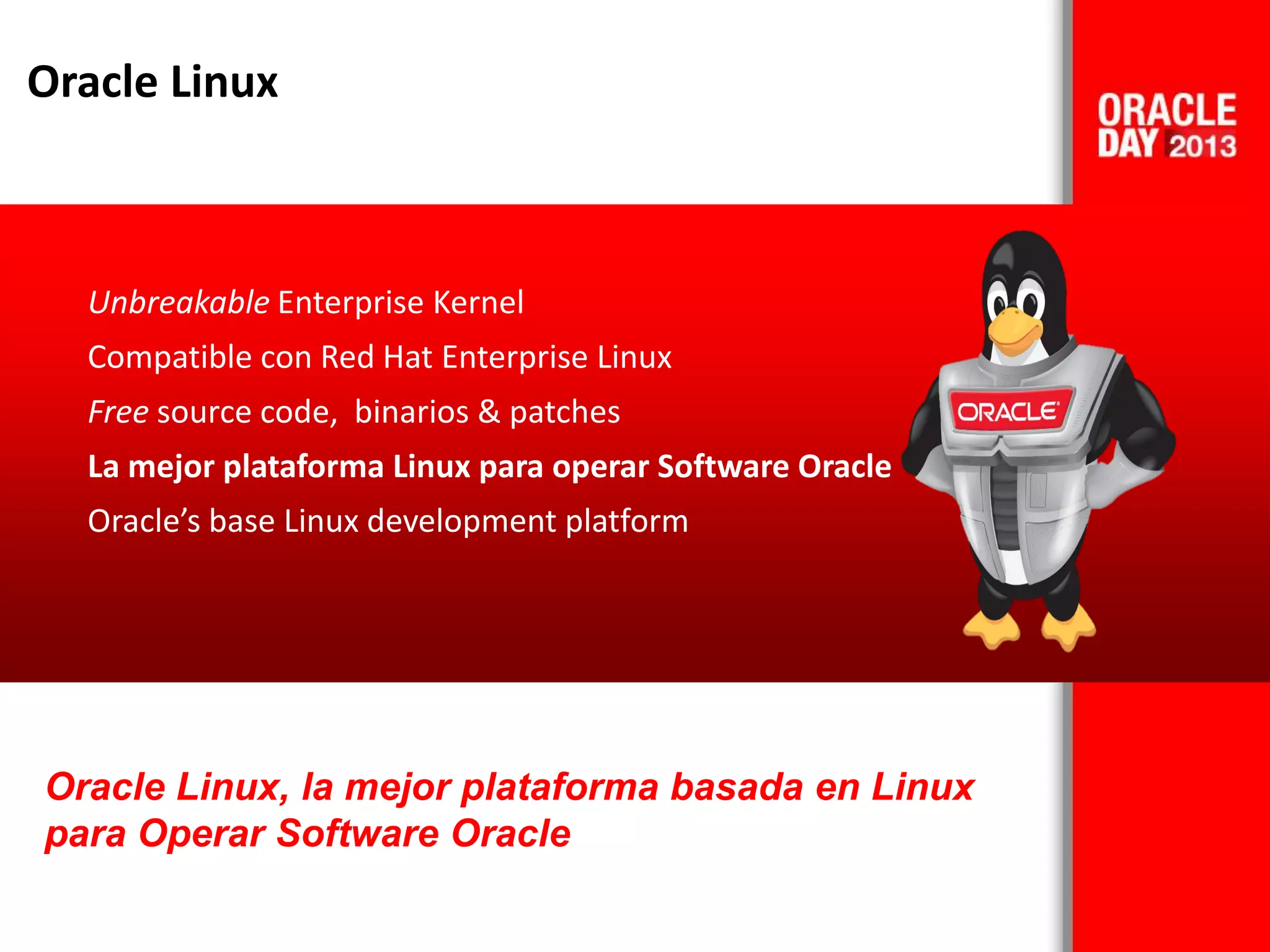 Oracle Linux
Unbreakable Enterprise Kernel
Compatible con Red Hat Enterprise Linux
Free source code, binarios & patches
La mejor plataforma Linux para operar Software Oracle
Oracle’s base Linux development platform
Oracle Linux, la mejor plataforma basada en Linux
para Operar Software Oracle
 