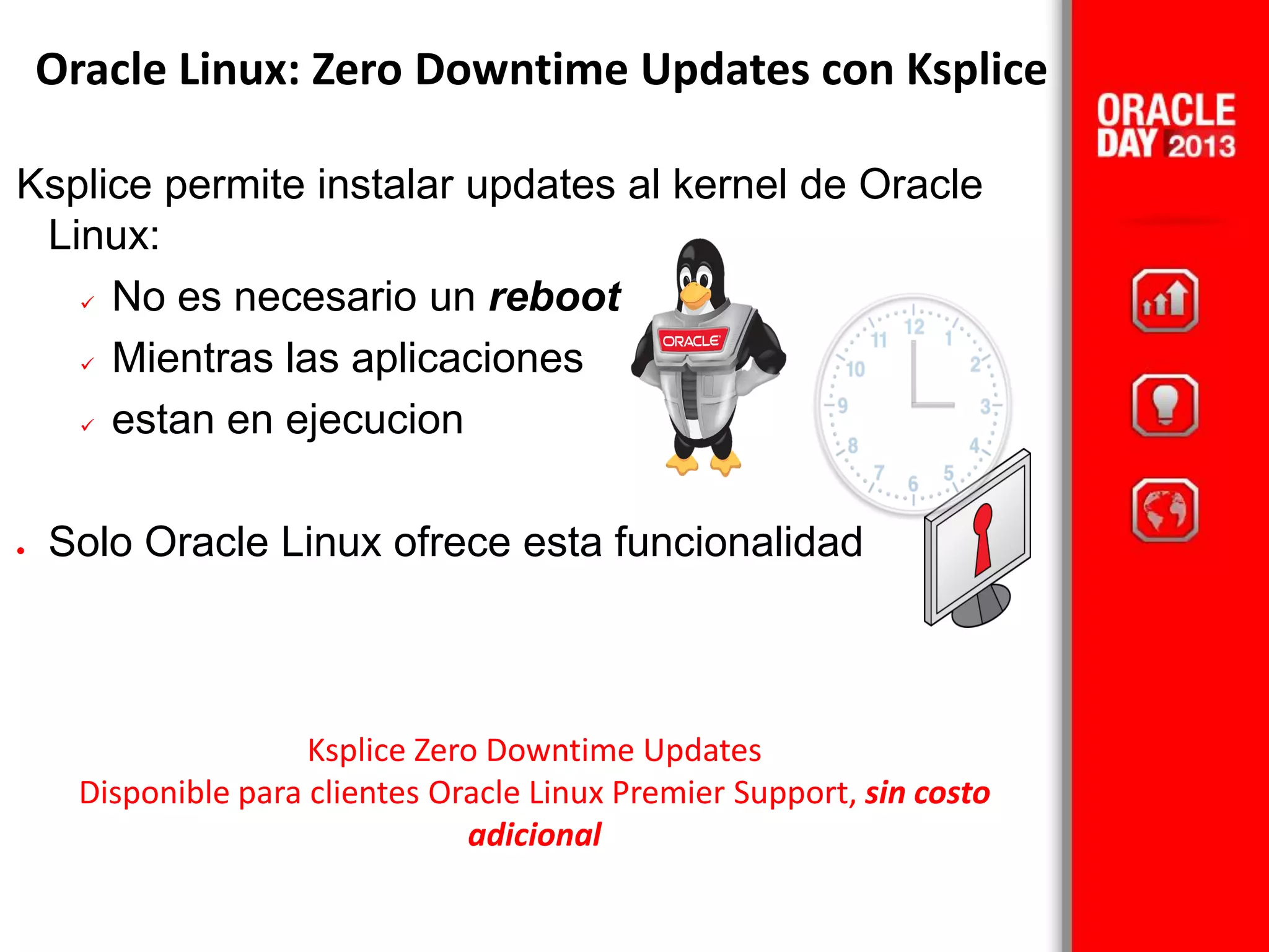 Ksplice permite instalar updates al kernel de Oracle
Linux:
 No es necesario un reboot
 Mientras las aplicaciones
 estan en ejecucion
 Solo Oracle Linux ofrece esta funcionalidad
Oracle Linux: Zero Downtime Updates con Ksplice
Ksplice Zero Downtime Updates
Disponible para clientes Oracle Linux Premier Support, sin costo
adicional
 
