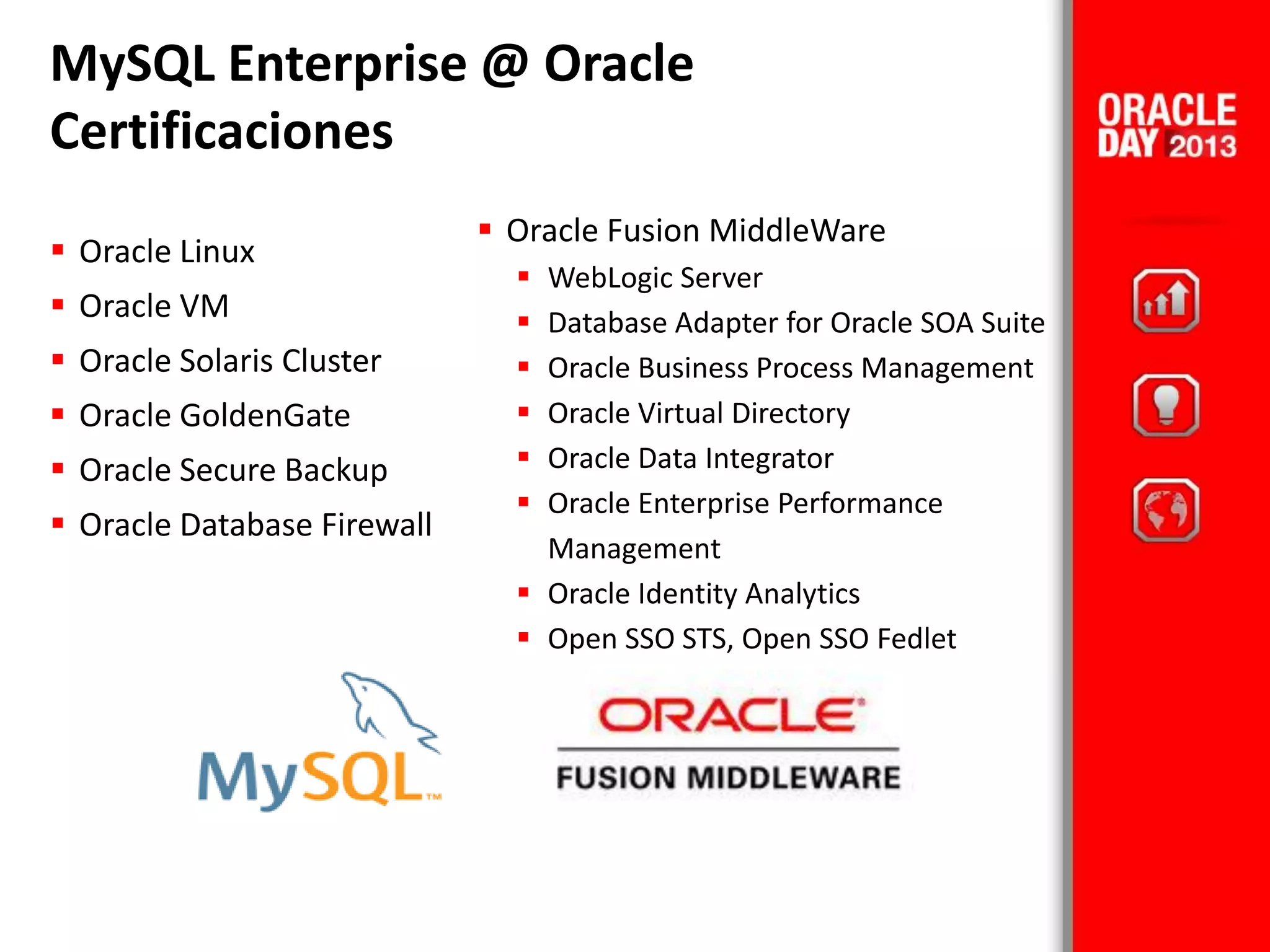  Oracle Fusion MiddleWare
 WebLogic Server
 Database Adapter for Oracle SOA Suite
 Oracle Business Process Management
 Oracle Virtual Directory
 Oracle Data Integrator
 Oracle Enterprise Performance
Management
 Oracle Identity Analytics
 Open SSO STS, Open SSO Fedlet
 Oracle Linux
 Oracle VM
 Oracle Solaris Cluster
 Oracle GoldenGate
 Oracle Secure Backup
 Oracle Database Firewall
MySQL Enterprise @ Oracle
Certificaciones
 