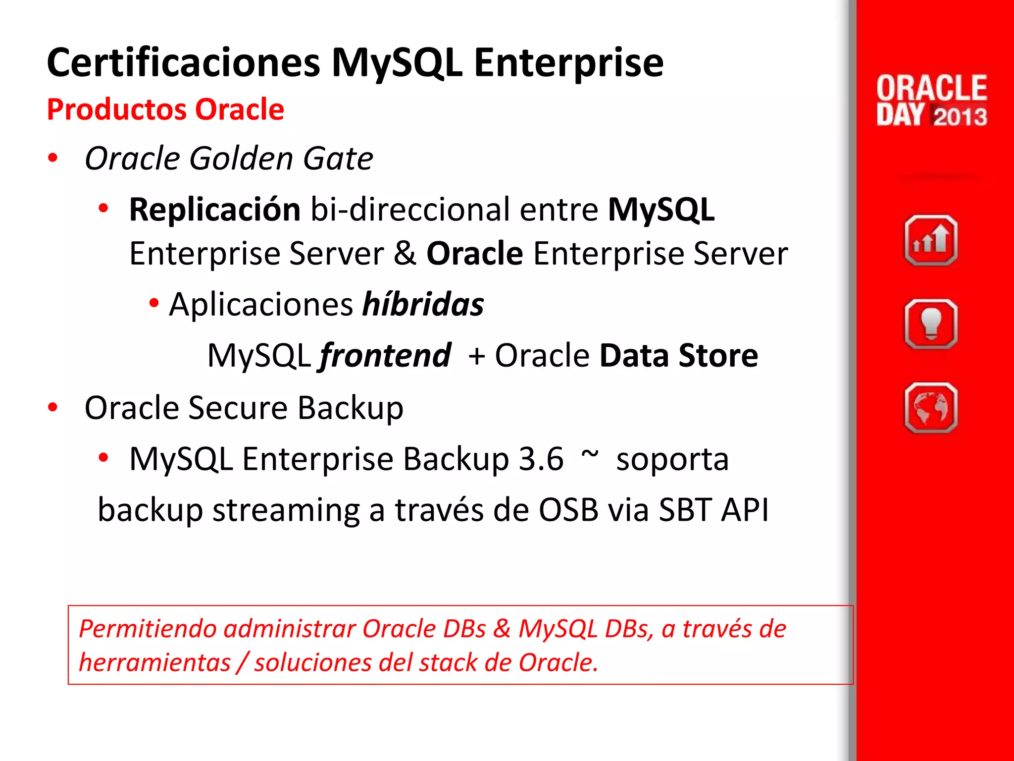 • Oracle Golden Gate
• Replicación bi-direccional entre MySQL
Enterprise Server & Oracle Enterprise Server
• Aplicaciones híbridas
MySQL frontend + Oracle Data Store
• Oracle Secure Backup
• MySQL Enterprise Backup 3.6 ~ soporta
backup streaming a través de OSB via SBT API
Certificaciones MySQL Enterprise
Productos Oracle
Permitiendo administrar Oracle DBs & MySQL DBs, a través de
herramientas / soluciones del stack de Oracle.
 
