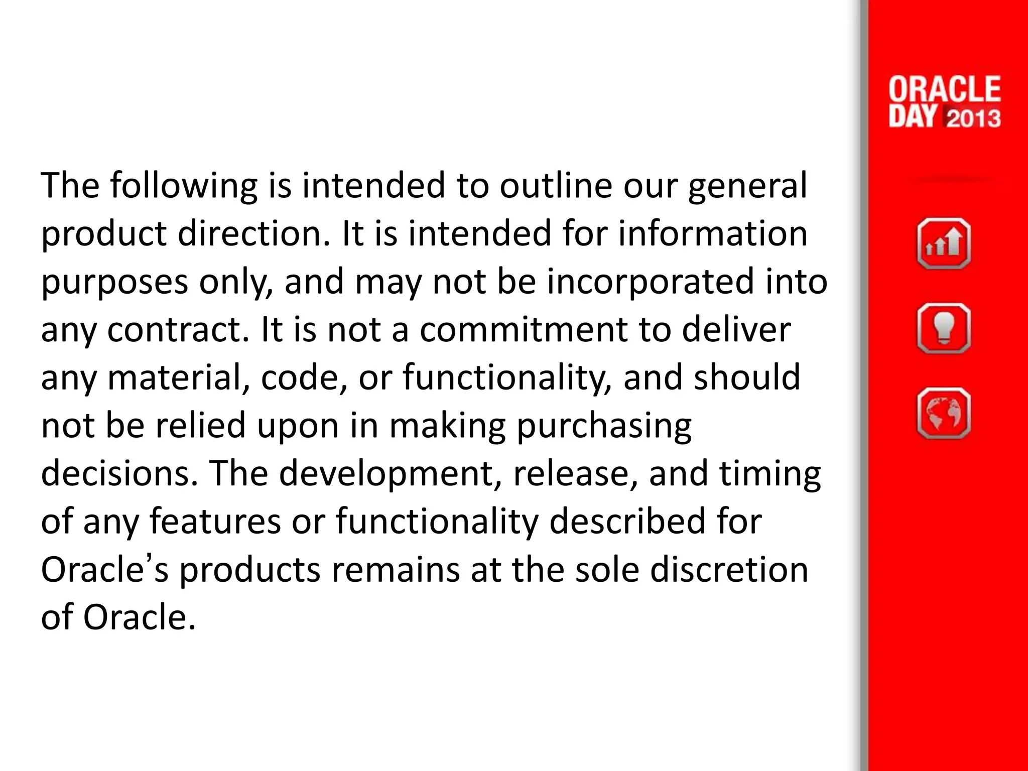 The following is intended to outline our general
product direction. It is intended for information
purposes only, and may not be incorporated into
any contract. It is not a commitment to deliver
any material, code, or functionality, and should
not be relied upon in making purchasing
decisions. The development, release, and timing
of any features or functionality described for
Oracle’s products remains at the sole discretion
of Oracle.
 