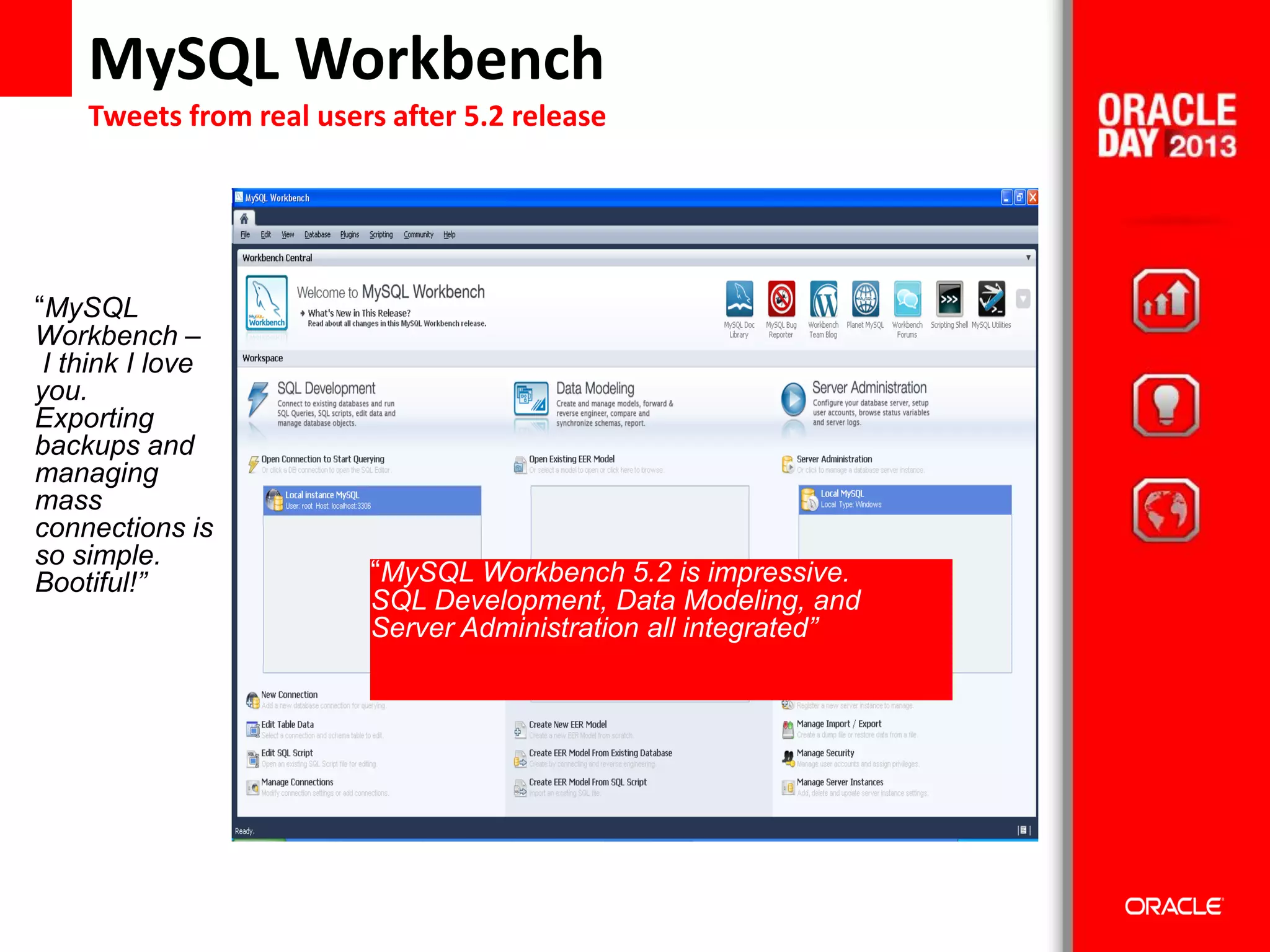 39© 2012 Oracle Corporation – Proprietary and Confidential
MySQL Workbench
Tweets from real users after 5.2 release
“MySQL
Workbench –
I think I love
you.
Exporting
backups and
managing
mass
connections is
so simple.
Bootiful!” “MySQL Workbench 5.2 is impressive.
SQL Development, Data Modeling, and
Server Administration all integrated”
 