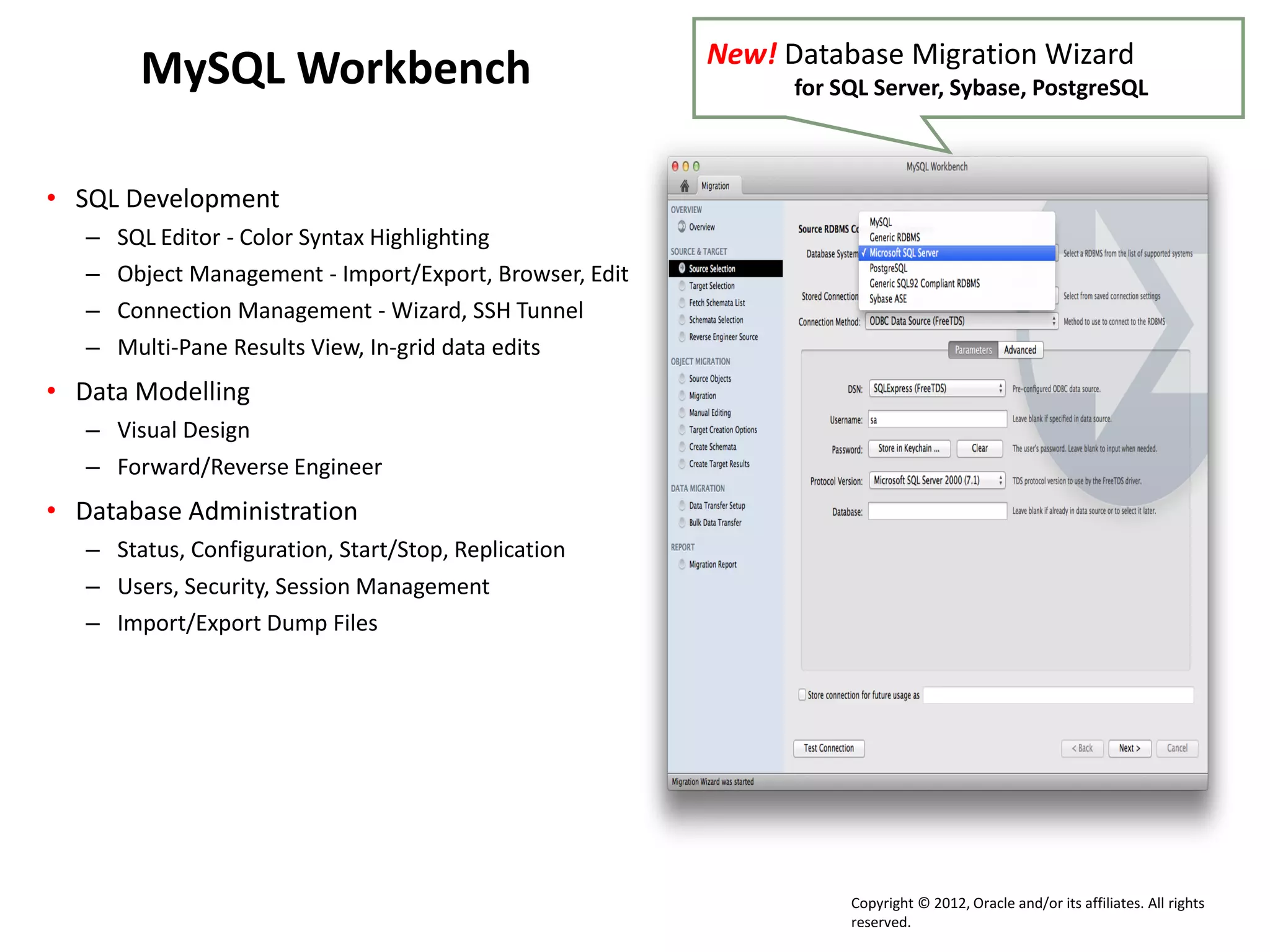 Copyright © 2012, Oracle and/or its affiliates. All rights
reserved.
MySQL Workbench
• SQL Development
– SQL Editor - Color Syntax Highlighting
– Object Management - Import/Export, Browser, Edit
– Connection Management - Wizard, SSH Tunnel
– Multi-Pane Results View, In-grid data edits
• Data Modelling
– Visual Design
– Forward/Reverse Engineer
• Database Administration
– Status, Configuration, Start/Stop, Replication
– Users, Security, Session Management
– Import/Export Dump Files
New! Database Migration Wizard
for SQL Server, Sybase, PostgreSQL
 