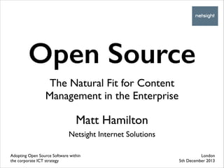 Open Source
The Natural Fit for Content
Management in the Enterprise

Matt Hamilton	

!

Netsight Internet Solutions
Adopting Open Source Software within
the corporate ICT strategy

London	

5th December 2013

 