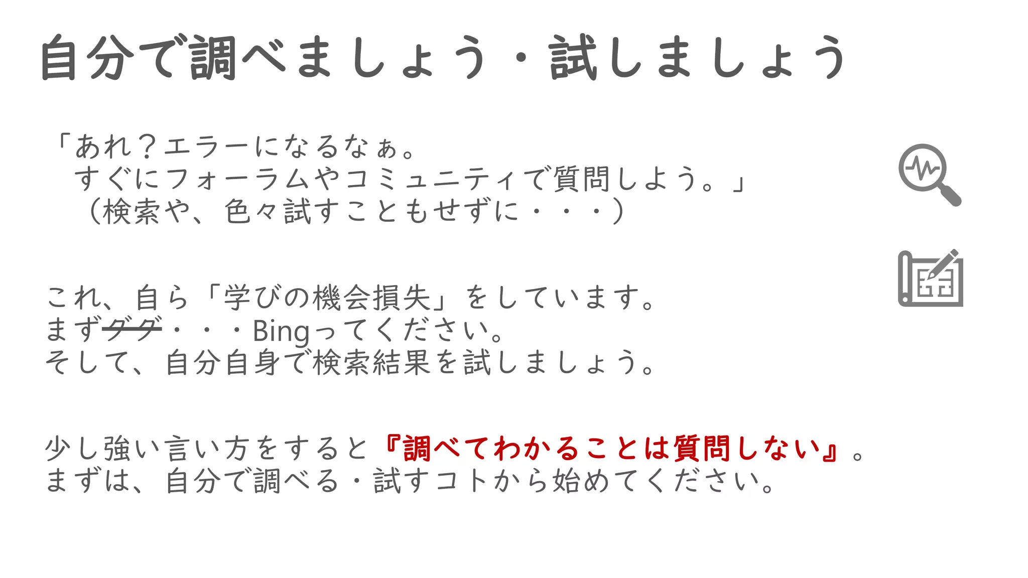 自分で調べましょう・試しましょう
「あれ？エラーになるなぁ。
すぐにフォーラムやコミュニティで質問しよう。」
（検索や、色々試すこともせずに・・・）
これ、自ら「学びの機会損失」をしています。
まずググ・・・Bingってください。
そして、自分自身で検索結果を試しましょう。
少し強い言い方をすると『調べてわかることは質問しない』。
まずは、自分で調べる・試すコトから始めてください。
 
