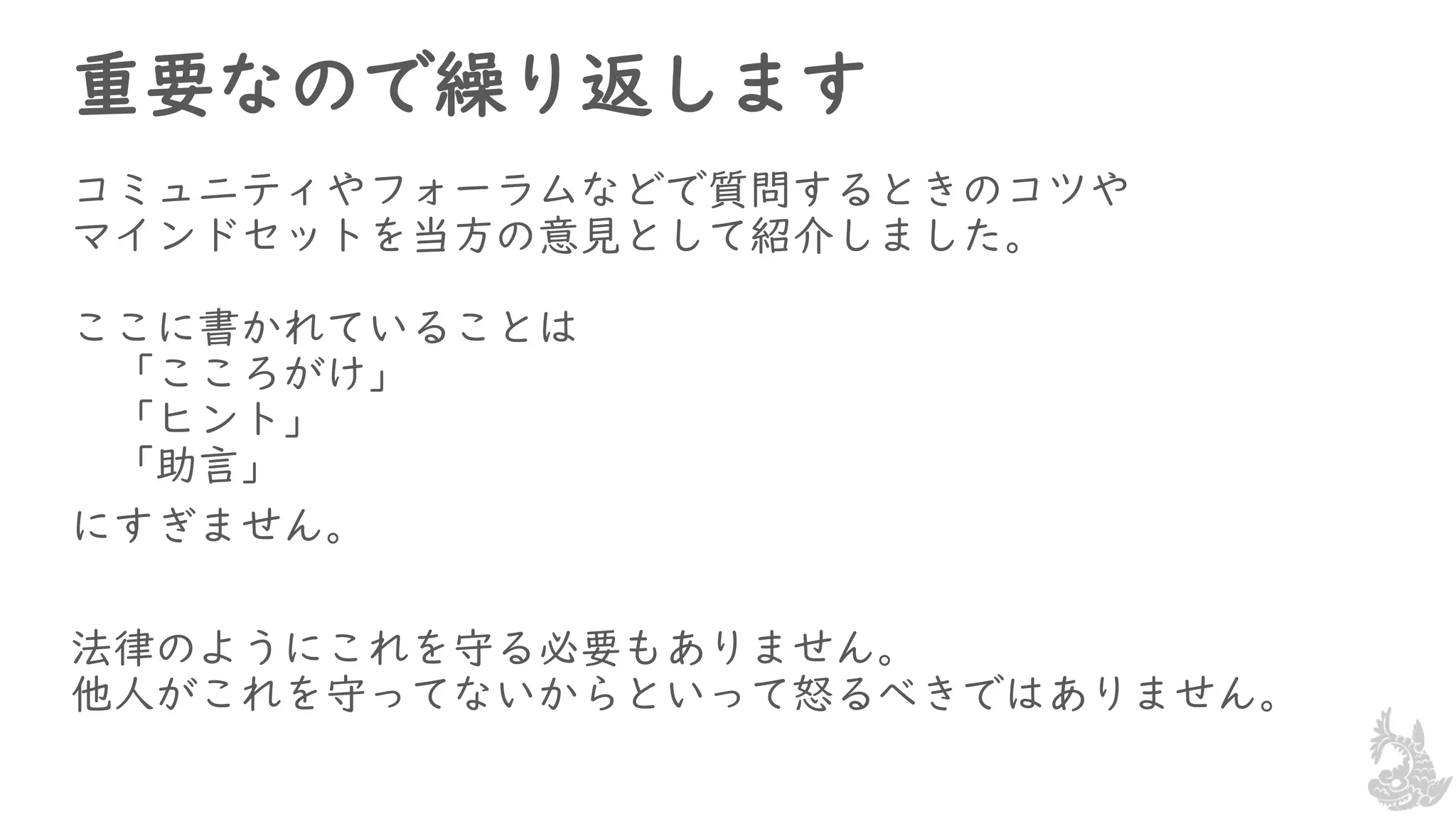 重要なので繰り返します
コミュニティやフォーラムなどで質問するときのコツや
マインドセットを当方の意見として紹介しました。
ここに書かれていることは
「こころがけ」
「ヒント」
「助言」
にすぎません。
法律のようにこれを守る必要もありません。
他人がこれを守ってないからといって怒るべきではありません。
 
