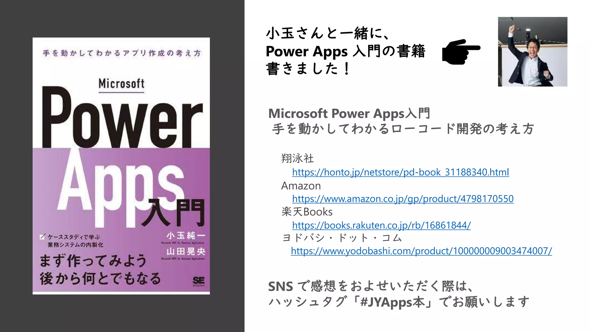 Microsoft Power Apps入門
手を動かしてわかるローコード開発の考え方
翔泳社
https://honto.jp/netstore/pd-book_31188340.html
Amazon
https://www.amazon.co.jp/gp/product/4798170550
楽天Books
https://books.rakuten.co.jp/rb/16861844/
ヨドバシ・ドット・コム
https://www.yodobashi.com/product/100000009003474007/
小玉さんと一緒に、
Power Apps 入門の書籍
書きました！
SNS で感想をおよせいただく際は、
ハッシュタグ「#JYApps本」でお願いします
 