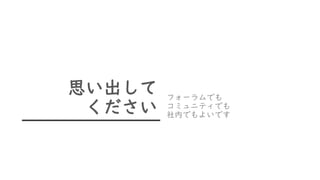 思い出して
ください
フォーラムでも
コミュニティでも
社内でもよいです
 