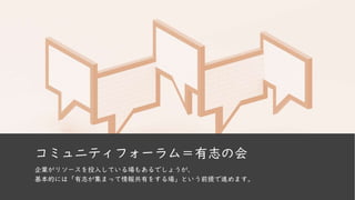 コミュニティフォーラム＝有志の会
企業がリソースを投入している場もあるでしょうが、
基本的には「有志が集まって情報共有をする場」という前提で進めます。
 