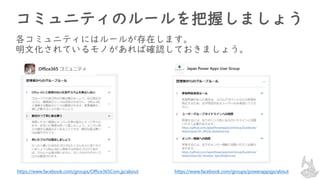 コミュニティのルールを把握しましょう
各コミュニティにはルールが存在します。
明文化されているモノがあれば確認しておきましょう。
https://www.facebook.com/groups/Office365Com.jp/about https://www.facebook.com/groups/powerappsjp/about
 