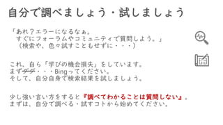 自分で調べましょう・試しましょう
「あれ？エラーになるなぁ。
すぐにフォーラムやコミュニティで質問しよう。」
（検索や、色々試すこともせずに・・・）
これ、自ら「学びの機会損失」をしています。
まずググ・・・Bingってください。
そして、自分自身で検索結果を試しましょう。
少し強い言い方をすると『調べてわかることは質問しない』。
まずは、自分で調べる・試すコトから始めてください。
 