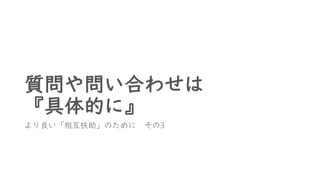 質問や問い合わせは
『具体的に』
より良い「相互扶助」のために その3
 