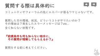 質問する際は具体的に
コミュニティやフォーラムの先にエスパーが居るワケじゃないです。
質問した方の環境、状況、どういうコトがやりたいのか？
その理由は？発生したエラーメッセージは？etc...
全く知らない状態です。
『前提条件も何も知らない相手に、
その質問が理解してもらえるか？』
質問をする前に考えてください。
 