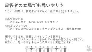 回答者の立場でも思いやりを
こういう回答は、質問者だけでなく、他の方も😞しますよね。
×高圧的な回答
（例：そんなコトもわからないんですか？
×回答になってない
（例：そんなの〇〇をｘｘｘすりゃできますよ ←具体性が無い
質問してる方も、回答しようとしている貴方も、
そして、そのコミュニティに参加している他の皆さんも人間です。
お互いに「思いやり」をもったやりとりが素敵ですよね。
 