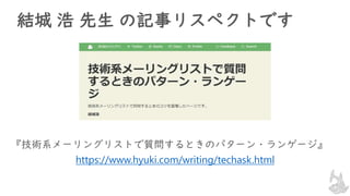 結城 浩 先生 の記事リスペクトです
『技術系メーリングリストで質問するときのパターン・ランゲージ』
https://www.hyuki.com/writing/techask.html
 