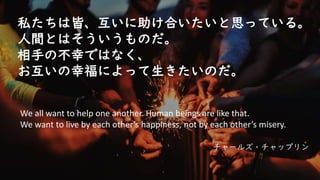 私たちは皆、互いに助け合いたいと思っている。
人間とはそういうものだ。
相手の不幸ではなく、
お互いの幸福によって生きたいのだ。
チャールズ・チャップリン
We all want to help one another. Human beings are like that.
We want to live by each other’s happiness, not by each other’s misery.
 