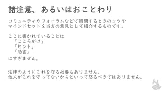 諸注意、あるいはおことわり
コミュニティやフォーラムなどで質問するときのコツや
マインドセットを当方の意見として紹介するものです。
ここに書かれていることは
「こころがけ」
「ヒント」
「助言」
にすぎません。
法律のようにこれを守る必要もありません。
他人がこれを守ってないからといって怒るべきではありません。
 