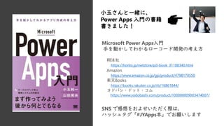 Microsoft Power Apps入門
手を動かしてわかるローコード開発の考え方
翔泳社
https://honto.jp/netstore/pd-book_31188340.html
Amazon
https://www.amazon.co.jp/gp/product/4798170550
楽天Books
https://books.rakuten.co.jp/rb/16861844/
ヨドバシ・ドット・コム
https://www.yodobashi.com/product/100000009003474007/
小玉さんと一緒に、
Power Apps 入門の書籍
書きました！
SNS で感想をおよせいただく際は、
ハッシュタグ「#JYApps本」でお願いします
 