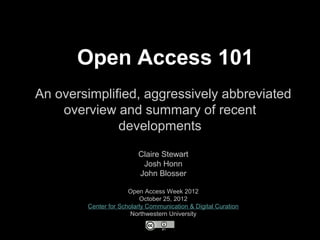 Open Access 101
An oversimplified, aggressively abbreviated
    overview and summary of recent
              developments
                         Claire Stewart
                          Josh Honn
                         John Blosser

                      Open Access Week 2012
                          October 25, 2012
        Center for Scholarly Communication & Digital Curation
                       Northwestern University
 