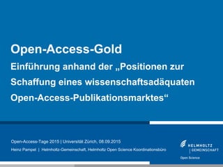 1
Open-Access-Tage 2015 | Universität Zürich, 08.09.2015
Heinz Pampel | Helmholtz-Gemeinschaft, Helmholtz Open Science Koordinationsbüro
Open-Access-Gold
Einführung anhand der „Positionen zur
Schaffung eines wissenschaftsadäquaten
Open-Access-Publikationsmarktes“
 