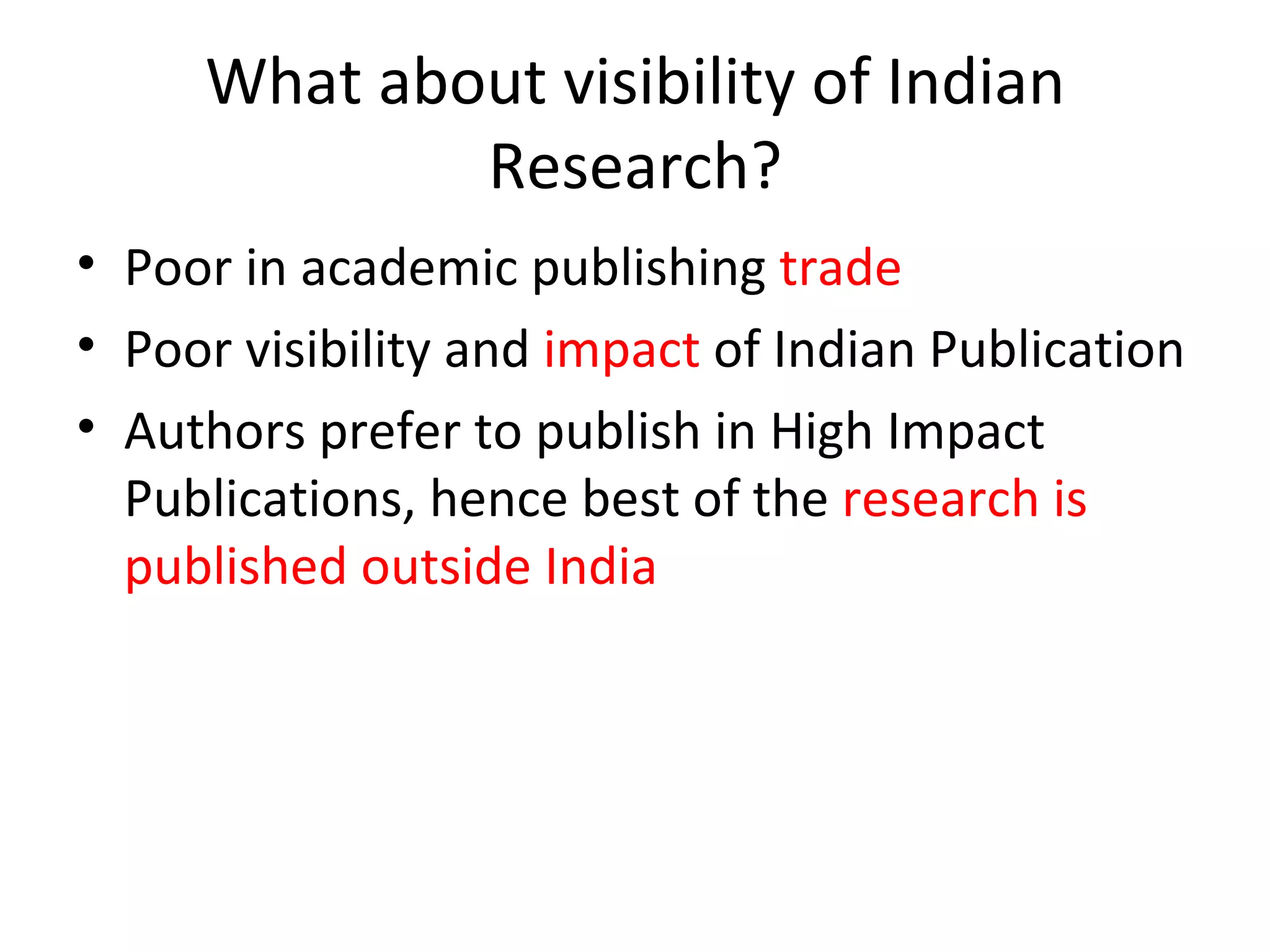 What about visibility of Indian Research? Poor in academic publishing  trade Poor visibility and  impact  of Indian Publication Authors prefer to publish in High Impact Publications, hence best of the  research is published outside India 