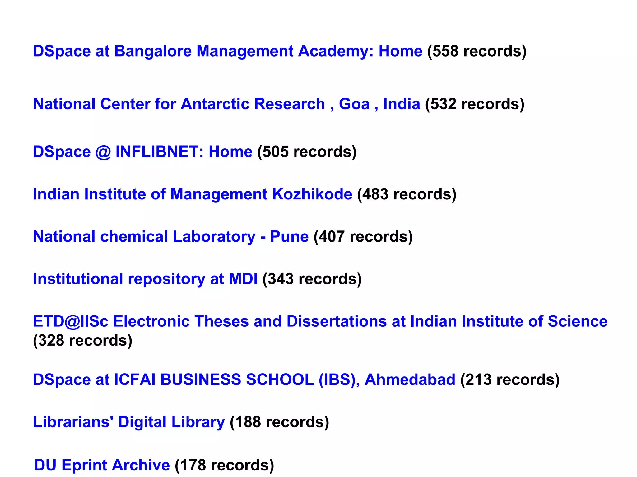 DSpace at Bangalore Management Academy: Home  (558 records) National Center for Antarctic Research , Goa , India  (532 records) DSpace @ INFLIBNET: Home  (505 records) Indian Institute of Management Kozhikode  (483 records) National chemical Laboratory - Pune  (407 records) Institutional repository at MDI  (343 records) ETD@IISc Electronic Theses and Dissertations at Indian Institute of Science   (328 records) DSpace at ICFAI BUSINESS SCHOOL (IBS), Ahmedabad  (213 records) Librarians' Digital Library  (188 records) DU Eprint Archive  (178 records) 
