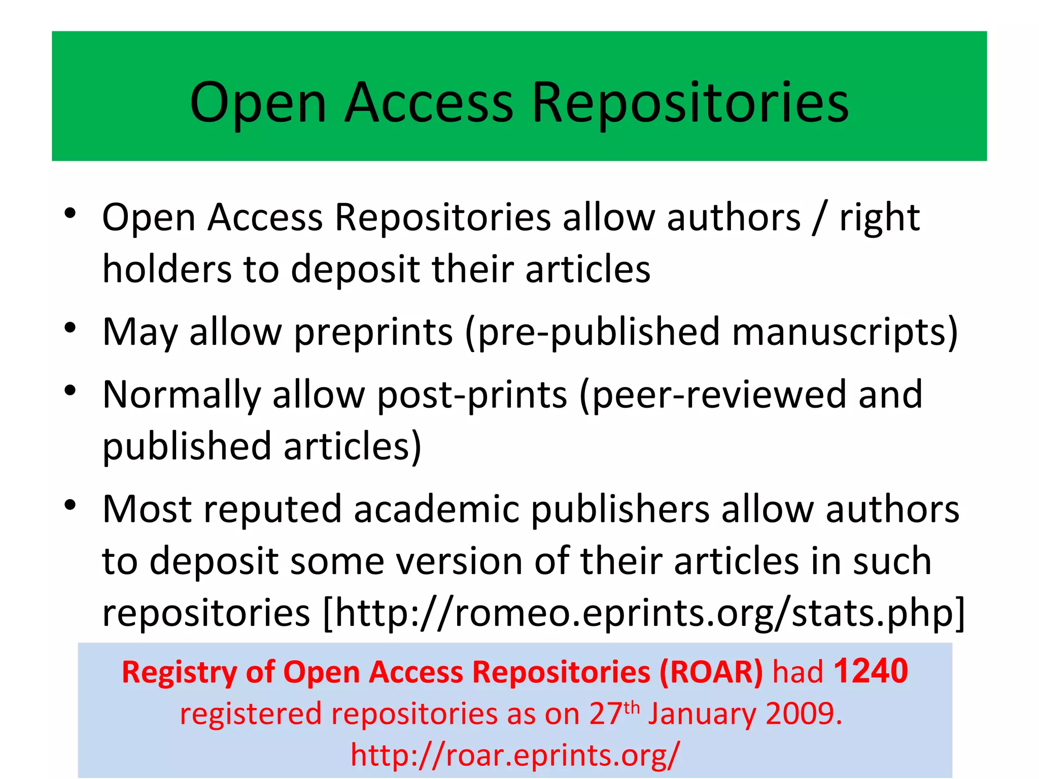 Open Access Repositories Open Access Repositories allow authors / right holders to deposit their articles May allow preprints (pre-published manuscripts) Normally allow post-prints (peer-reviewed and published articles) Most reputed academic publishers allow authors to deposit some version of their articles in such repositories [http://romeo.eprints.org/stats.php] Registry of Open Access Repositories (ROAR)  had  1240  registered repositories as on 27 th  January 2009.  http://roar.eprints.org/ 