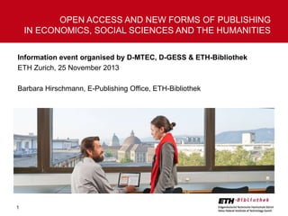 Information event organised by D-MTEC, D-GESS & ETH-Bibliothek 
ETH Zurich, 25 November 2013 
Barbara Hirschmann, E-Publishing Office, ETH-Bibliothek 
1 
OPEN ACCESS AND NEW FORMS OF PUBLISHING 
IN ECONOMICS, SOCIAL SCIENCES AND THE HUMANITIES 
 