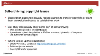 ||ETH-Bibliothek 18.10.2017Barbara Hirschmann 13
Self-archiving: copyright issues
 Subscription publishers usually require authors to transfer copyright or grant
them an exclusive license to publish their work
 But: They also usually allow some sort of self-archiving
 after a certain period of time (embargo)
 if you do not upload the publisher’s PDF but a manuscript version of the paper
(no publisher layout & logo)
 Where to look up the regulations?
 SHERPA/RoMEO Database: http://www.sherpa.ac.uk/romeo
 Publisher/journal website
 Copyright transfer agreement
 