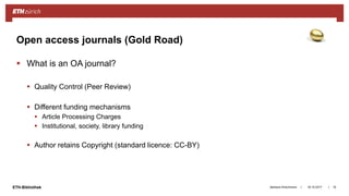 ||ETH-Bibliothek
 What is an OA journal?
 Quality Control (Peer Review)
 Different funding mechanisms
 Article Processing Charges
 Institutional, society, library funding
 Author retains Copyright (standard licence: CC-BY)
18.10.2017Barbara Hirschmann 15
Open access journals (Gold Road)
 