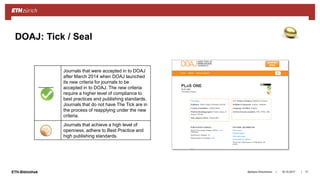 ||ETH-Bibliothek 18.10.2017Barbara Hirschmann 17
DOAJ: Tick / Seal
Journals that were accepted in to DOAJ
after March 2014 when DOAJ launched
its new criteria for journals to be
accepted in to DOAJ. The new criteria
require a higher level of compliance to
best practices and publishing standards.
Journals that do not have The Tick are in
the process of reapplying under the new
criteria.
Journals that achieve a high level of
openness, adhere to Best Practice and
high publishing standards.
 