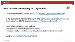 ||ETH-Bibliothek
 Did someone leave a review on QOAM (Quality Open Access Market)?
 Is the publisher a member of OASPA (the Open Access Scholarly Publishers
Association) or COPE (the Committee on Publication Ethics)?
 Have a look at the journal’s website:
 Does the journal conduct a peer review process?
 Are acknowledged scientists among the authors and editorial board members?
 More tips: http://thinkchecksubmit.org
18.10.2017Barbara Hirschmann 18
How to assess the quality of OA journals
 