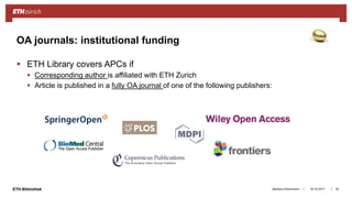 ||ETH-Bibliothek 18.10.2017Barbara Hirschmann 20
OA journals: institutional funding
 ETH Library covers APCs if
 Corresponding author is affiliated with ETH Zurich
 Article is published in a fully OA journal of one of the following publishers:
 