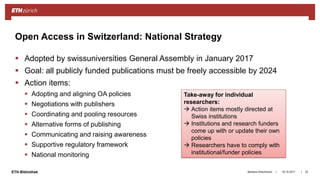 ||ETH-Bibliothek
 Adopted by swissuniversities General Assembly in January 2017
 Goal: all publicly funded publications must be freely accessible by 2024
 Action items:
 Adopting and aligning OA policies
 Negotiations with publishers
 Coordinating and pooling resources
 Alternative forms of publishing
 Communicating and raising awareness
 Supportive regulatory framework
 National monitoring
18.10.2017Barbara Hirschmann 23
Open Access in Switzerland: National Strategy
Take-away for individual
researchers:
 Action items mostly directed at
Swiss institutions
 Institutions and research funders
come up with or update their own
policies
 Researchers have to comply with
institutional/funder policies
 